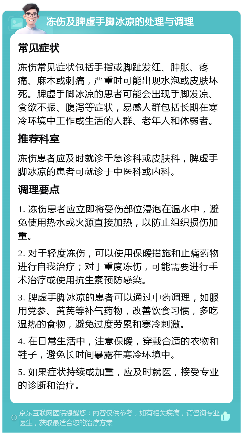 冻伤及脾虚手脚冰凉的处理与调理 常见症状 冻伤常见症状包括手指或脚趾发红、肿胀、疼痛、麻木或刺痛，严重时可能出现水泡或皮肤坏死。脾虚手脚冰凉的患者可能会出现手脚发凉、食欲不振、腹泻等症状，易感人群包括长期在寒冷环境中工作或生活的人群、老年人和体弱者。 推荐科室 冻伤患者应及时就诊于急诊科或皮肤科，脾虚手脚冰凉的患者可就诊于中医科或内科。 调理要点 1. 冻伤患者应立即将受伤部位浸泡在温水中，避免使用热水或火源直接加热，以防止组织损伤加重。 2. 对于轻度冻伤，可以使用保暖措施和止痛药物进行自我治疗；对于重度冻伤，可能需要进行手术治疗或使用抗生素预防感染。 3. 脾虚手脚冰凉的患者可以通过中药调理，如服用党参、黄芪等补气药物，改善饮食习惯，多吃温热的食物，避免过度劳累和寒冷刺激。 4. 在日常生活中，注意保暖，穿戴合适的衣物和鞋子，避免长时间暴露在寒冷环境中。 5. 如果症状持续或加重，应及时就医，接受专业的诊断和治疗。