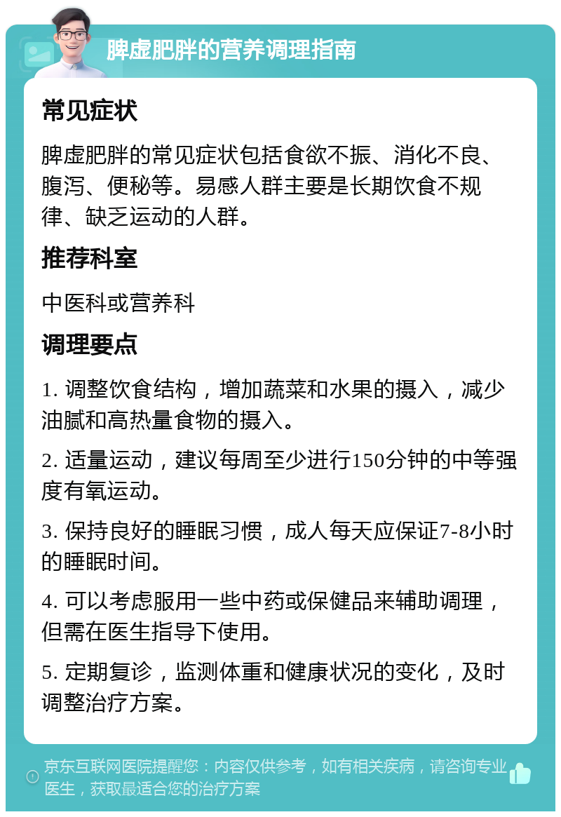 脾虚肥胖的营养调理指南 常见症状 脾虚肥胖的常见症状包括食欲不振、消化不良、腹泻、便秘等。易感人群主要是长期饮食不规律、缺乏运动的人群。 推荐科室 中医科或营养科 调理要点 1. 调整饮食结构，增加蔬菜和水果的摄入，减少油腻和高热量食物的摄入。 2. 适量运动，建议每周至少进行150分钟的中等强度有氧运动。 3. 保持良好的睡眠习惯，成人每天应保证7-8小时的睡眠时间。 4. 可以考虑服用一些中药或保健品来辅助调理，但需在医生指导下使用。 5. 定期复诊，监测体重和健康状况的变化，及时调整治疗方案。