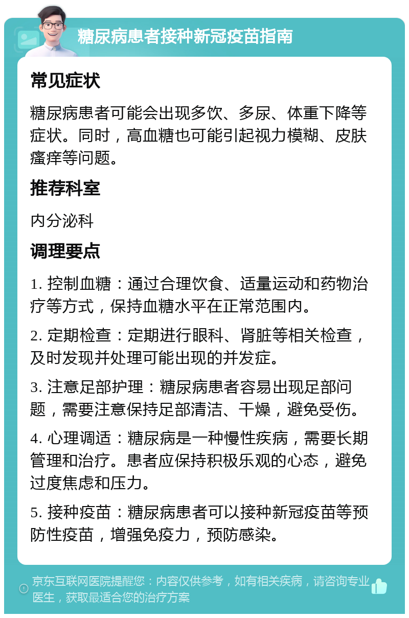 糖尿病患者接种新冠疫苗指南 常见症状 糖尿病患者可能会出现多饮、多尿、体重下降等症状。同时，高血糖也可能引起视力模糊、皮肤瘙痒等问题。 推荐科室 内分泌科 调理要点 1. 控制血糖：通过合理饮食、适量运动和药物治疗等方式，保持血糖水平在正常范围内。 2. 定期检查：定期进行眼科、肾脏等相关检查，及时发现并处理可能出现的并发症。 3. 注意足部护理：糖尿病患者容易出现足部问题，需要注意保持足部清洁、干燥，避免受伤。 4. 心理调适：糖尿病是一种慢性疾病，需要长期管理和治疗。患者应保持积极乐观的心态，避免过度焦虑和压力。 5. 接种疫苗：糖尿病患者可以接种新冠疫苗等预防性疫苗，增强免疫力，预防感染。