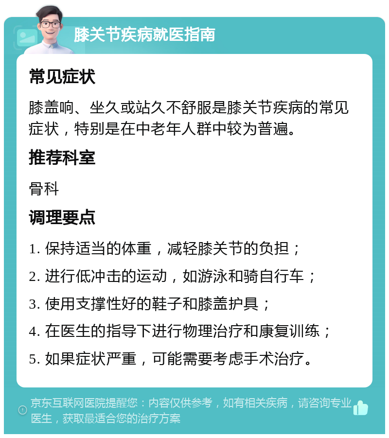 膝关节疾病就医指南 常见症状 膝盖响、坐久或站久不舒服是膝关节疾病的常见症状，特别是在中老年人群中较为普遍。 推荐科室 骨科 调理要点 1. 保持适当的体重，减轻膝关节的负担； 2. 进行低冲击的运动，如游泳和骑自行车； 3. 使用支撑性好的鞋子和膝盖护具； 4. 在医生的指导下进行物理治疗和康复训练； 5. 如果症状严重，可能需要考虑手术治疗。