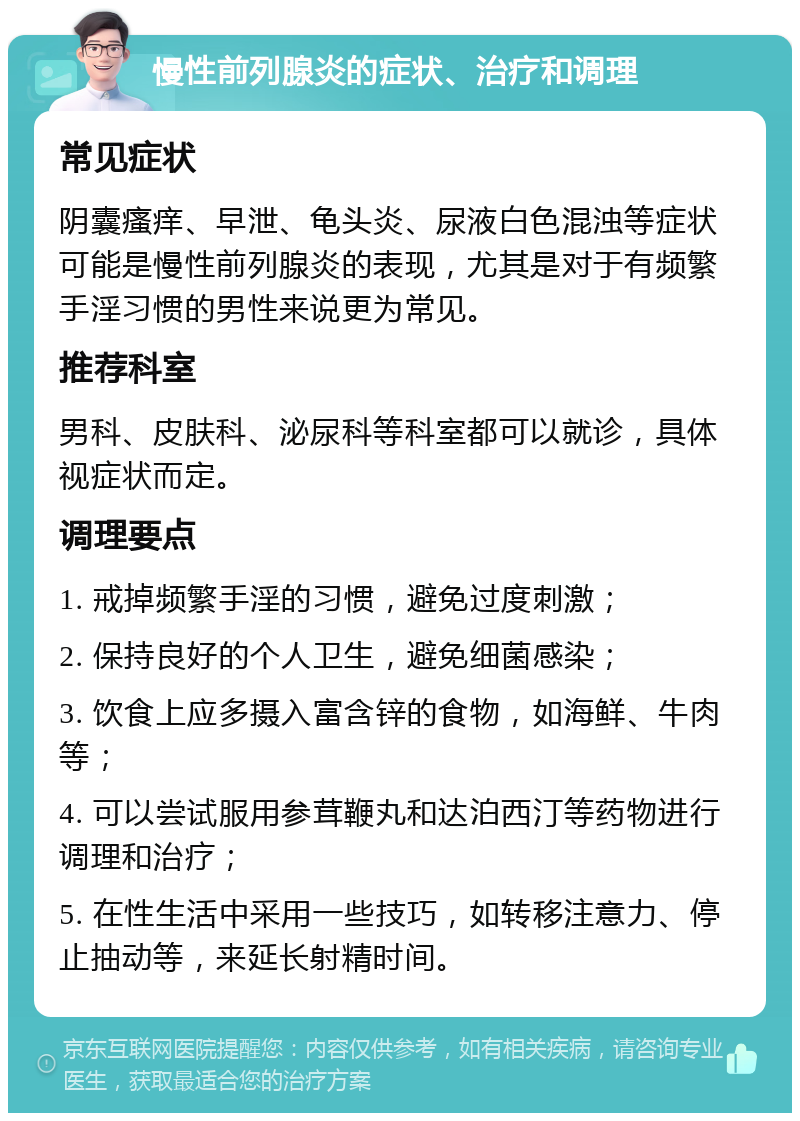 慢性前列腺炎的症状、治疗和调理 常见症状 阴囊瘙痒、早泄、龟头炎、尿液白色混浊等症状可能是慢性前列腺炎的表现，尤其是对于有频繁手淫习惯的男性来说更为常见。 推荐科室 男科、皮肤科、泌尿科等科室都可以就诊，具体视症状而定。 调理要点 1. 戒掉频繁手淫的习惯，避免过度刺激； 2. 保持良好的个人卫生，避免细菌感染； 3. 饮食上应多摄入富含锌的食物，如海鲜、牛肉等； 4. 可以尝试服用参茸鞭丸和达泊西汀等药物进行调理和治疗； 5. 在性生活中采用一些技巧，如转移注意力、停止抽动等，来延长射精时间。