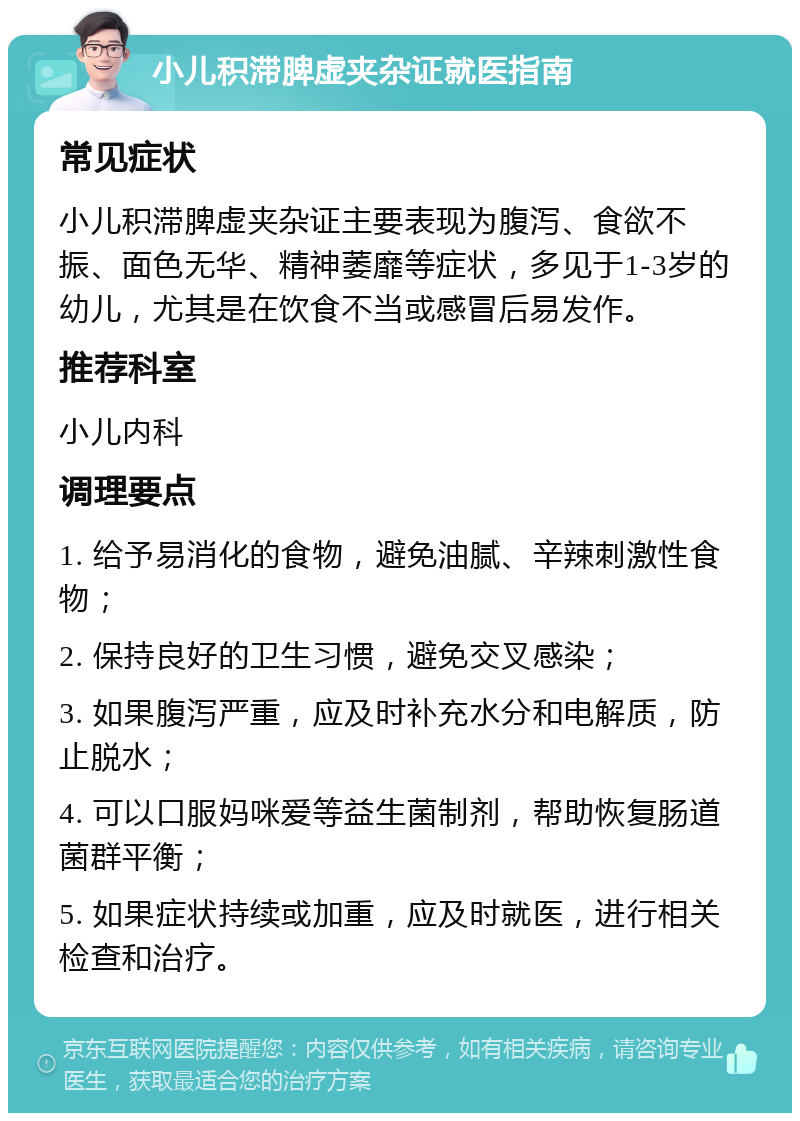 小儿积滞脾虚夹杂证就医指南 常见症状 小儿积滞脾虚夹杂证主要表现为腹泻、食欲不振、面色无华、精神萎靡等症状，多见于1-3岁的幼儿，尤其是在饮食不当或感冒后易发作。 推荐科室 小儿内科 调理要点 1. 给予易消化的食物，避免油腻、辛辣刺激性食物； 2. 保持良好的卫生习惯，避免交叉感染； 3. 如果腹泻严重，应及时补充水分和电解质，防止脱水； 4. 可以口服妈咪爱等益生菌制剂，帮助恢复肠道菌群平衡； 5. 如果症状持续或加重，应及时就医，进行相关检查和治疗。