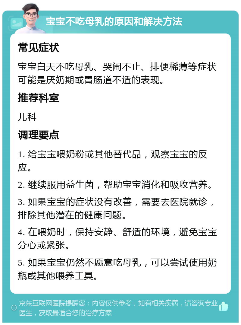 宝宝不吃母乳的原因和解决方法 常见症状 宝宝白天不吃母乳、哭闹不止、排便稀薄等症状可能是厌奶期或胃肠道不适的表现。 推荐科室 儿科 调理要点 1. 给宝宝喂奶粉或其他替代品，观察宝宝的反应。 2. 继续服用益生菌，帮助宝宝消化和吸收营养。 3. 如果宝宝的症状没有改善，需要去医院就诊，排除其他潜在的健康问题。 4. 在喂奶时，保持安静、舒适的环境，避免宝宝分心或紧张。 5. 如果宝宝仍然不愿意吃母乳，可以尝试使用奶瓶或其他喂养工具。