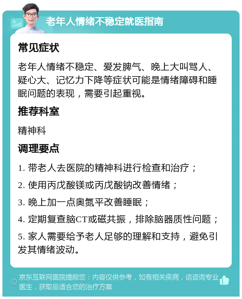 老年人情绪不稳定就医指南 常见症状 老年人情绪不稳定、爱发脾气、晚上大叫骂人、疑心大、记忆力下降等症状可能是情绪障碍和睡眠问题的表现，需要引起重视。 推荐科室 精神科 调理要点 1. 带老人去医院的精神科进行检查和治疗； 2. 使用丙戊酸镁或丙戊酸钠改善情绪； 3. 晚上加一点奥氮平改善睡眠； 4. 定期复查脑CT或磁共振，排除脑器质性问题； 5. 家人需要给予老人足够的理解和支持，避免引发其情绪波动。