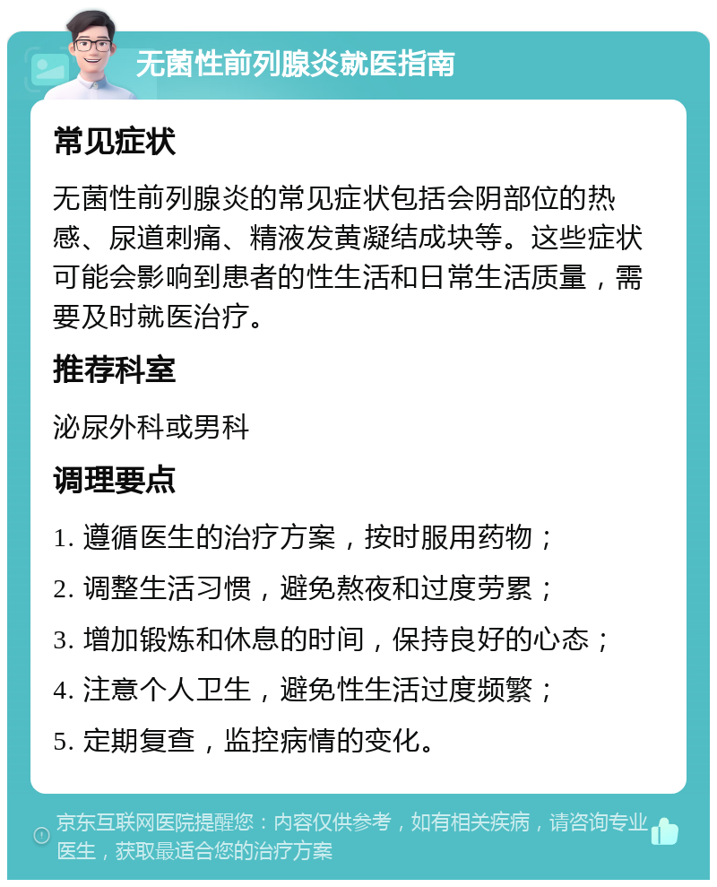 无菌性前列腺炎就医指南 常见症状 无菌性前列腺炎的常见症状包括会阴部位的热感、尿道刺痛、精液发黄凝结成块等。这些症状可能会影响到患者的性生活和日常生活质量，需要及时就医治疗。 推荐科室 泌尿外科或男科 调理要点 1. 遵循医生的治疗方案，按时服用药物； 2. 调整生活习惯，避免熬夜和过度劳累； 3. 增加锻炼和休息的时间，保持良好的心态； 4. 注意个人卫生，避免性生活过度频繁； 5. 定期复查，监控病情的变化。