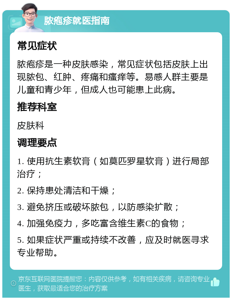 脓疱疹就医指南 常见症状 脓疱疹是一种皮肤感染，常见症状包括皮肤上出现脓包、红肿、疼痛和瘙痒等。易感人群主要是儿童和青少年，但成人也可能患上此病。 推荐科室 皮肤科 调理要点 1. 使用抗生素软膏（如莫匹罗星软膏）进行局部治疗； 2. 保持患处清洁和干燥； 3. 避免挤压或破坏脓包，以防感染扩散； 4. 加强免疫力，多吃富含维生素C的食物； 5. 如果症状严重或持续不改善，应及时就医寻求专业帮助。