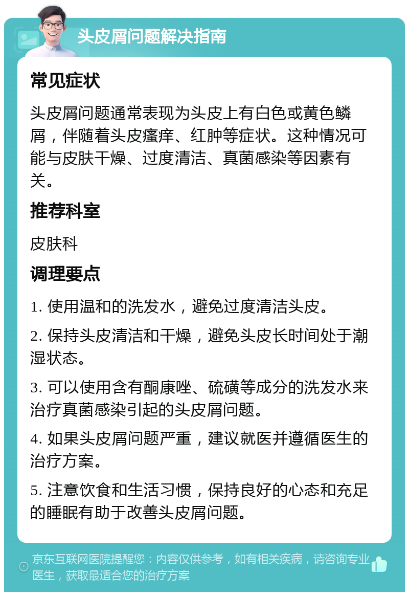 头皮屑问题解决指南 常见症状 头皮屑问题通常表现为头皮上有白色或黄色鳞屑，伴随着头皮瘙痒、红肿等症状。这种情况可能与皮肤干燥、过度清洁、真菌感染等因素有关。 推荐科室 皮肤科 调理要点 1. 使用温和的洗发水，避免过度清洁头皮。 2. 保持头皮清洁和干燥，避免头皮长时间处于潮湿状态。 3. 可以使用含有酮康唑、硫磺等成分的洗发水来治疗真菌感染引起的头皮屑问题。 4. 如果头皮屑问题严重，建议就医并遵循医生的治疗方案。 5. 注意饮食和生活习惯，保持良好的心态和充足的睡眠有助于改善头皮屑问题。