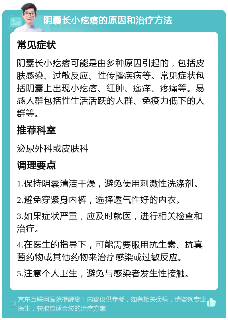 阴囊长小疙瘩的原因和治疗方法 常见症状 阴囊长小疙瘩可能是由多种原因引起的，包括皮肤感染、过敏反应、性传播疾病等。常见症状包括阴囊上出现小疙瘩、红肿、瘙痒、疼痛等。易感人群包括性生活活跃的人群、免疫力低下的人群等。 推荐科室 泌尿外科或皮肤科 调理要点 1.保持阴囊清洁干燥，避免使用刺激性洗涤剂。 2.避免穿紧身内裤，选择透气性好的内衣。 3.如果症状严重，应及时就医，进行相关检查和治疗。 4.在医生的指导下，可能需要服用抗生素、抗真菌药物或其他药物来治疗感染或过敏反应。 5.注意个人卫生，避免与感染者发生性接触。