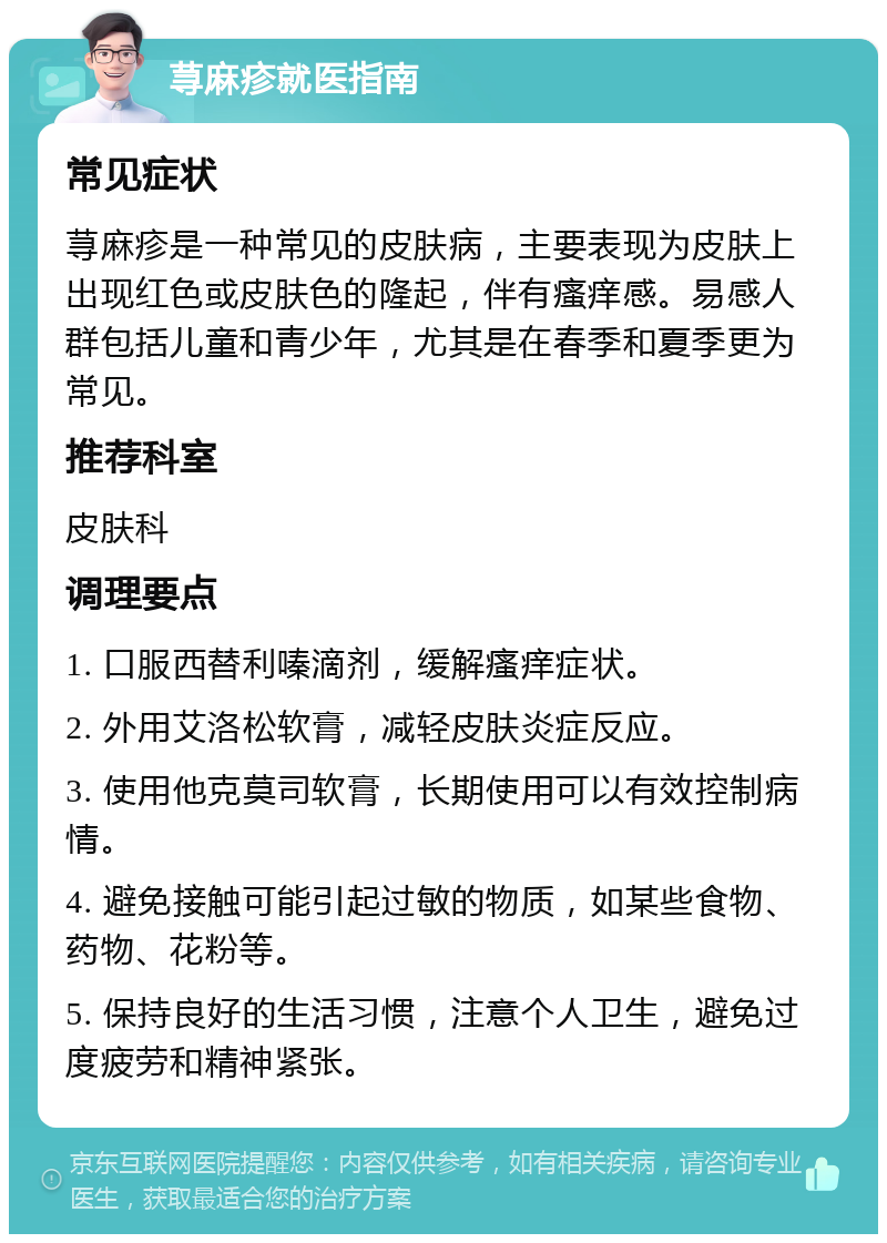 荨麻疹就医指南 常见症状 荨麻疹是一种常见的皮肤病，主要表现为皮肤上出现红色或皮肤色的隆起，伴有瘙痒感。易感人群包括儿童和青少年，尤其是在春季和夏季更为常见。 推荐科室 皮肤科 调理要点 1. 口服西替利嗪滴剂，缓解瘙痒症状。 2. 外用艾洛松软膏，减轻皮肤炎症反应。 3. 使用他克莫司软膏，长期使用可以有效控制病情。 4. 避免接触可能引起过敏的物质，如某些食物、药物、花粉等。 5. 保持良好的生活习惯，注意个人卫生，避免过度疲劳和精神紧张。