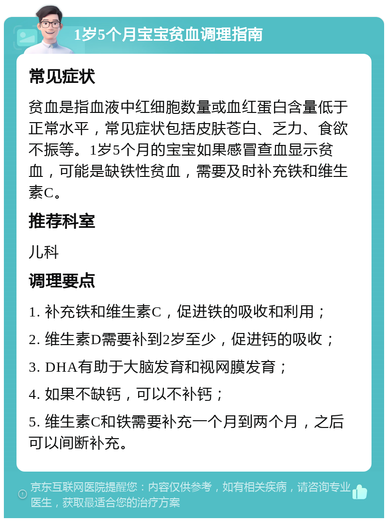 1岁5个月宝宝贫血调理指南 常见症状 贫血是指血液中红细胞数量或血红蛋白含量低于正常水平，常见症状包括皮肤苍白、乏力、食欲不振等。1岁5个月的宝宝如果感冒查血显示贫血，可能是缺铁性贫血，需要及时补充铁和维生素C。 推荐科室 儿科 调理要点 1. 补充铁和维生素C，促进铁的吸收和利用； 2. 维生素D需要补到2岁至少，促进钙的吸收； 3. DHA有助于大脑发育和视网膜发育； 4. 如果不缺钙，可以不补钙； 5. 维生素C和铁需要补充一个月到两个月，之后可以间断补充。