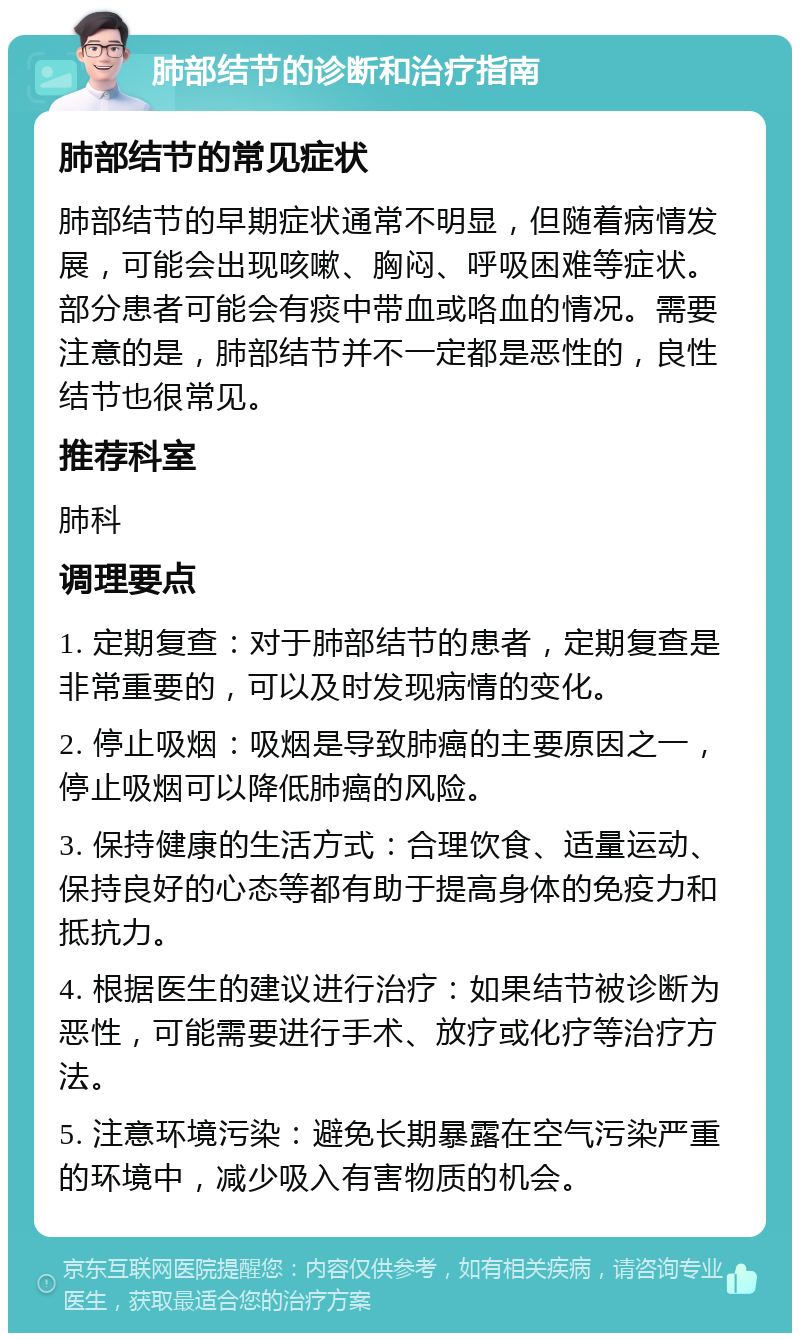 肺部结节的诊断和治疗指南 肺部结节的常见症状 肺部结节的早期症状通常不明显，但随着病情发展，可能会出现咳嗽、胸闷、呼吸困难等症状。部分患者可能会有痰中带血或咯血的情况。需要注意的是，肺部结节并不一定都是恶性的，良性结节也很常见。 推荐科室 肺科 调理要点 1. 定期复查：对于肺部结节的患者，定期复查是非常重要的，可以及时发现病情的变化。 2. 停止吸烟：吸烟是导致肺癌的主要原因之一，停止吸烟可以降低肺癌的风险。 3. 保持健康的生活方式：合理饮食、适量运动、保持良好的心态等都有助于提高身体的免疫力和抵抗力。 4. 根据医生的建议进行治疗：如果结节被诊断为恶性，可能需要进行手术、放疗或化疗等治疗方法。 5. 注意环境污染：避免长期暴露在空气污染严重的环境中，减少吸入有害物质的机会。