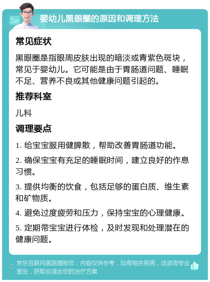 婴幼儿黑眼圈的原因和调理方法 常见症状 黑眼圈是指眼周皮肤出现的暗淡或青紫色斑块，常见于婴幼儿。它可能是由于胃肠道问题、睡眠不足、营养不良或其他健康问题引起的。 推荐科室 儿科 调理要点 1. 给宝宝服用健脾散，帮助改善胃肠道功能。 2. 确保宝宝有充足的睡眠时间，建立良好的作息习惯。 3. 提供均衡的饮食，包括足够的蛋白质、维生素和矿物质。 4. 避免过度疲劳和压力，保持宝宝的心理健康。 5. 定期带宝宝进行体检，及时发现和处理潜在的健康问题。