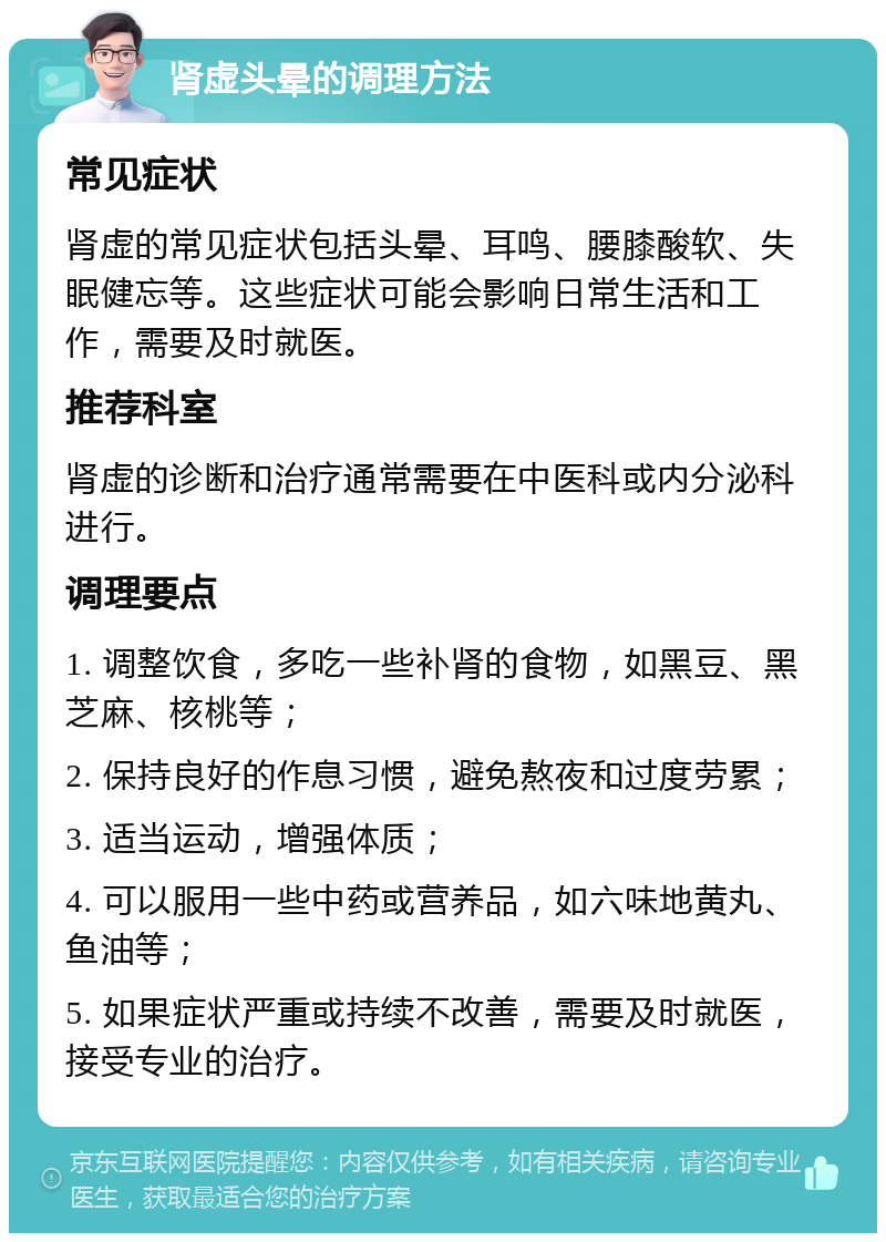 肾虚头晕的调理方法 常见症状 肾虚的常见症状包括头晕、耳鸣、腰膝酸软、失眠健忘等。这些症状可能会影响日常生活和工作，需要及时就医。 推荐科室 肾虚的诊断和治疗通常需要在中医科或内分泌科进行。 调理要点 1. 调整饮食，多吃一些补肾的食物，如黑豆、黑芝麻、核桃等； 2. 保持良好的作息习惯，避免熬夜和过度劳累； 3. 适当运动，增强体质； 4. 可以服用一些中药或营养品，如六味地黄丸、鱼油等； 5. 如果症状严重或持续不改善，需要及时就医，接受专业的治疗。