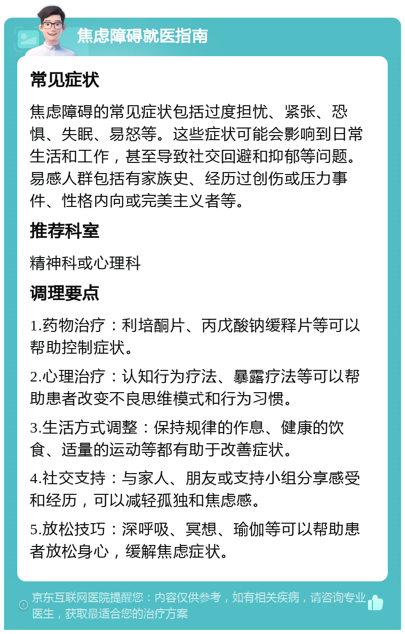 焦虑障碍就医指南 常见症状 焦虑障碍的常见症状包括过度担忧、紧张、恐惧、失眠、易怒等。这些症状可能会影响到日常生活和工作，甚至导致社交回避和抑郁等问题。易感人群包括有家族史、经历过创伤或压力事件、性格内向或完美主义者等。 推荐科室 精神科或心理科 调理要点 1.药物治疗：利培酮片、丙戊酸钠缓释片等可以帮助控制症状。 2.心理治疗：认知行为疗法、暴露疗法等可以帮助患者改变不良思维模式和行为习惯。 3.生活方式调整：保持规律的作息、健康的饮食、适量的运动等都有助于改善症状。 4.社交支持：与家人、朋友或支持小组分享感受和经历，可以减轻孤独和焦虑感。 5.放松技巧：深呼吸、冥想、瑜伽等可以帮助患者放松身心，缓解焦虑症状。