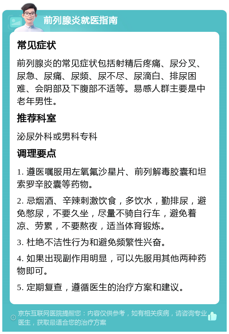 前列腺炎就医指南 常见症状 前列腺炎的常见症状包括射精后疼痛、尿分叉、尿急、尿痛、尿频、尿不尽、尿滴白、排尿困难、会阴部及下腹部不适等。易感人群主要是中老年男性。 推荐科室 泌尿外科或男科专科 调理要点 1. 遵医嘱服用左氧氟沙星片、前列解毒胶囊和坦索罗辛胶囊等药物。 2. 忌烟酒、辛辣刺激饮食，多饮水，勤排尿，避免憋尿，不要久坐，尽量不骑自行车，避免着凉、劳累，不要熬夜，适当体育锻炼。 3. 杜绝不洁性行为和避免频繁性兴奋。 4. 如果出现副作用明显，可以先服用其他两种药物即可。 5. 定期复查，遵循医生的治疗方案和建议。