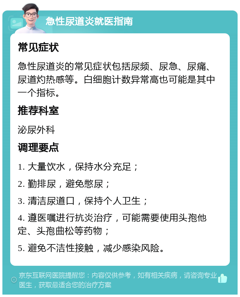 急性尿道炎就医指南 常见症状 急性尿道炎的常见症状包括尿频、尿急、尿痛、尿道灼热感等。白细胞计数异常高也可能是其中一个指标。 推荐科室 泌尿外科 调理要点 1. 大量饮水，保持水分充足； 2. 勤排尿，避免憋尿； 3. 清洁尿道口，保持个人卫生； 4. 遵医嘱进行抗炎治疗，可能需要使用头孢他定、头孢曲松等药物； 5. 避免不洁性接触，减少感染风险。