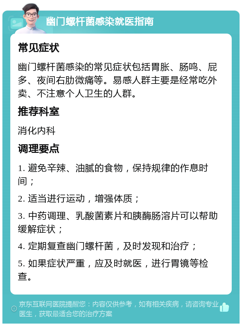 幽门螺杆菌感染就医指南 常见症状 幽门螺杆菌感染的常见症状包括胃胀、肠鸣、屁多、夜间右肋微痛等。易感人群主要是经常吃外卖、不注意个人卫生的人群。 推荐科室 消化内科 调理要点 1. 避免辛辣、油腻的食物，保持规律的作息时间； 2. 适当进行运动，增强体质； 3. 中药调理、乳酸菌素片和胰酶肠溶片可以帮助缓解症状； 4. 定期复查幽门螺杆菌，及时发现和治疗； 5. 如果症状严重，应及时就医，进行胃镜等检查。