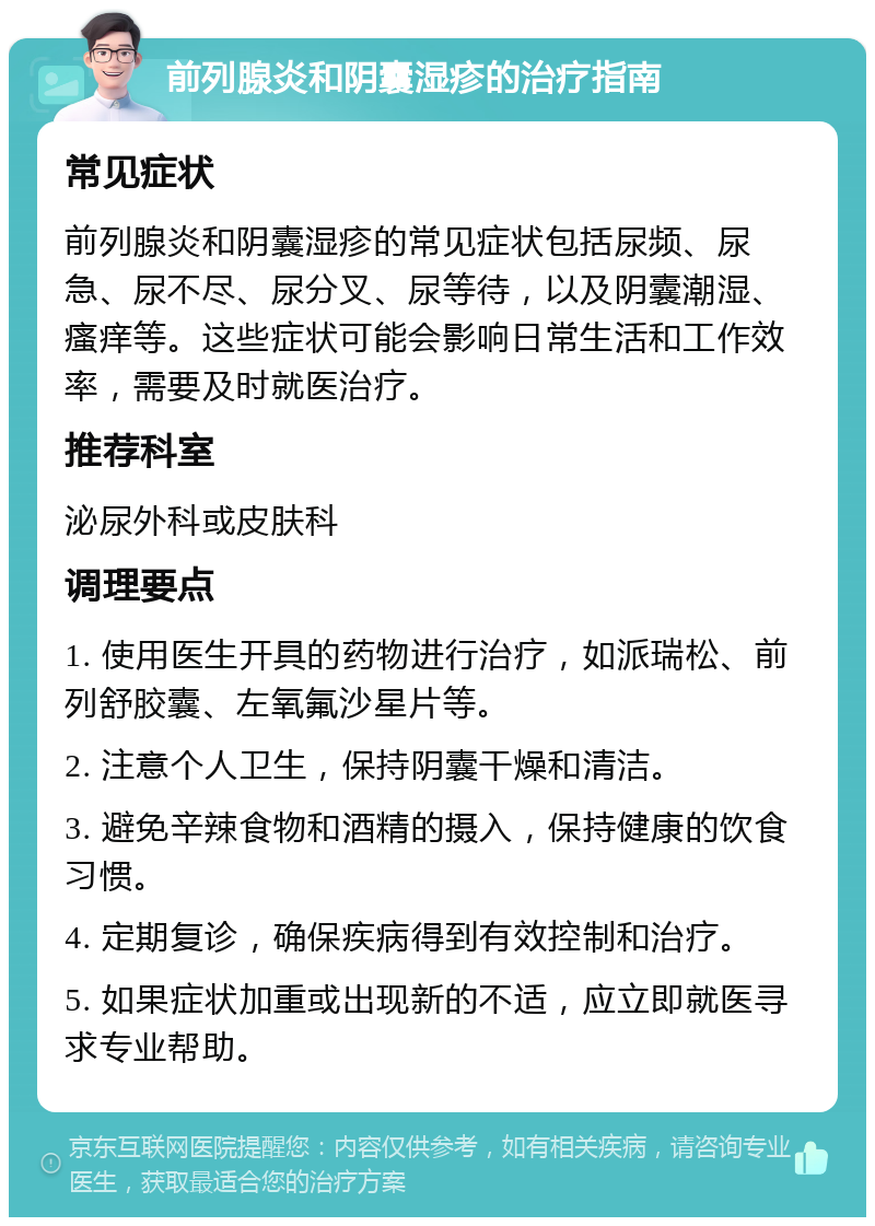 前列腺炎和阴囊湿疹的治疗指南 常见症状 前列腺炎和阴囊湿疹的常见症状包括尿频、尿急、尿不尽、尿分叉、尿等待，以及阴囊潮湿、瘙痒等。这些症状可能会影响日常生活和工作效率，需要及时就医治疗。 推荐科室 泌尿外科或皮肤科 调理要点 1. 使用医生开具的药物进行治疗，如派瑞松、前列舒胶囊、左氧氟沙星片等。 2. 注意个人卫生，保持阴囊干燥和清洁。 3. 避免辛辣食物和酒精的摄入，保持健康的饮食习惯。 4. 定期复诊，确保疾病得到有效控制和治疗。 5. 如果症状加重或出现新的不适，应立即就医寻求专业帮助。