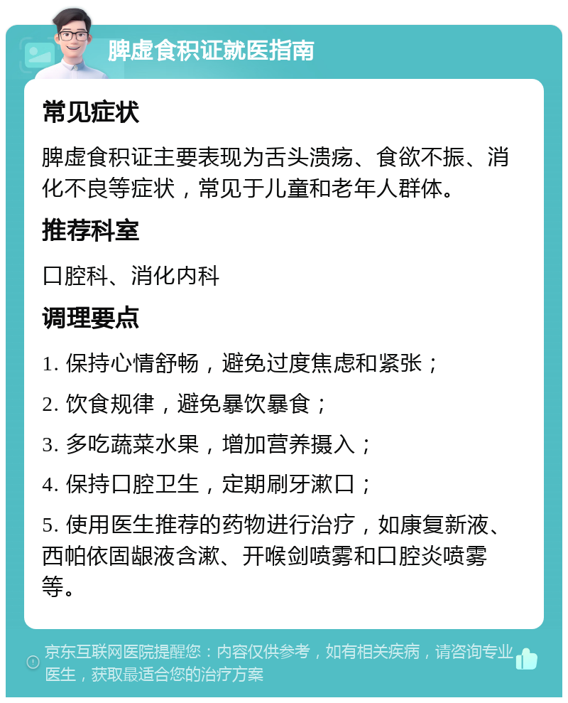 脾虚食积证就医指南 常见症状 脾虚食积证主要表现为舌头溃疡、食欲不振、消化不良等症状，常见于儿童和老年人群体。 推荐科室 口腔科、消化内科 调理要点 1. 保持心情舒畅，避免过度焦虑和紧张； 2. 饮食规律，避免暴饮暴食； 3. 多吃蔬菜水果，增加营养摄入； 4. 保持口腔卫生，定期刷牙漱口； 5. 使用医生推荐的药物进行治疗，如康复新液、西帕依固龈液含漱、开喉剑喷雾和口腔炎喷雾等。