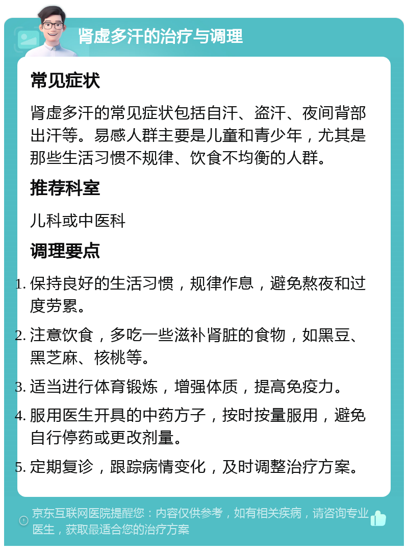 肾虚多汗的治疗与调理 常见症状 肾虚多汗的常见症状包括自汗、盗汗、夜间背部出汗等。易感人群主要是儿童和青少年，尤其是那些生活习惯不规律、饮食不均衡的人群。 推荐科室 儿科或中医科 调理要点 保持良好的生活习惯，规律作息，避免熬夜和过度劳累。 注意饮食，多吃一些滋补肾脏的食物，如黑豆、黑芝麻、核桃等。 适当进行体育锻炼，增强体质，提高免疫力。 服用医生开具的中药方子，按时按量服用，避免自行停药或更改剂量。 定期复诊，跟踪病情变化，及时调整治疗方案。