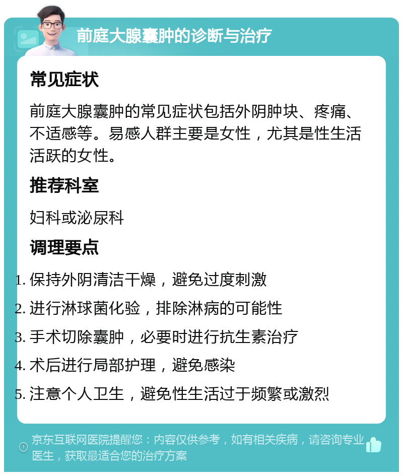 前庭大腺囊肿的诊断与治疗 常见症状 前庭大腺囊肿的常见症状包括外阴肿块、疼痛、不适感等。易感人群主要是女性，尤其是性生活活跃的女性。 推荐科室 妇科或泌尿科 调理要点 保持外阴清洁干燥，避免过度刺激 进行淋球菌化验，排除淋病的可能性 手术切除囊肿，必要时进行抗生素治疗 术后进行局部护理，避免感染 注意个人卫生，避免性生活过于频繁或激烈