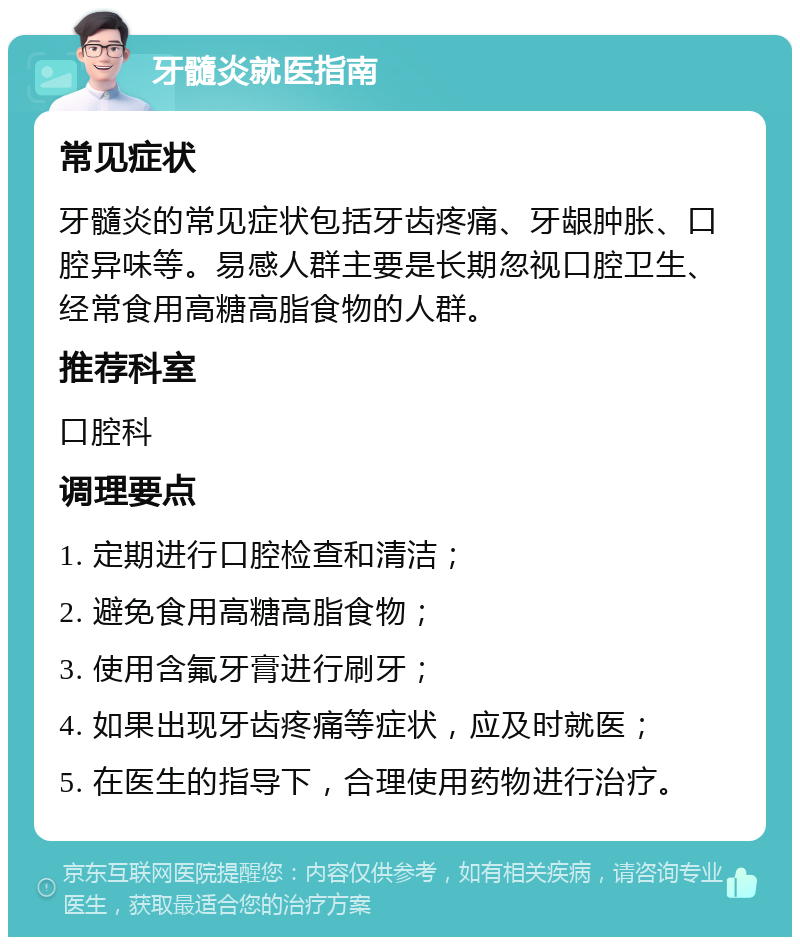 牙髓炎就医指南 常见症状 牙髓炎的常见症状包括牙齿疼痛、牙龈肿胀、口腔异味等。易感人群主要是长期忽视口腔卫生、经常食用高糖高脂食物的人群。 推荐科室 口腔科 调理要点 1. 定期进行口腔检查和清洁； 2. 避免食用高糖高脂食物； 3. 使用含氟牙膏进行刷牙； 4. 如果出现牙齿疼痛等症状，应及时就医； 5. 在医生的指导下，合理使用药物进行治疗。