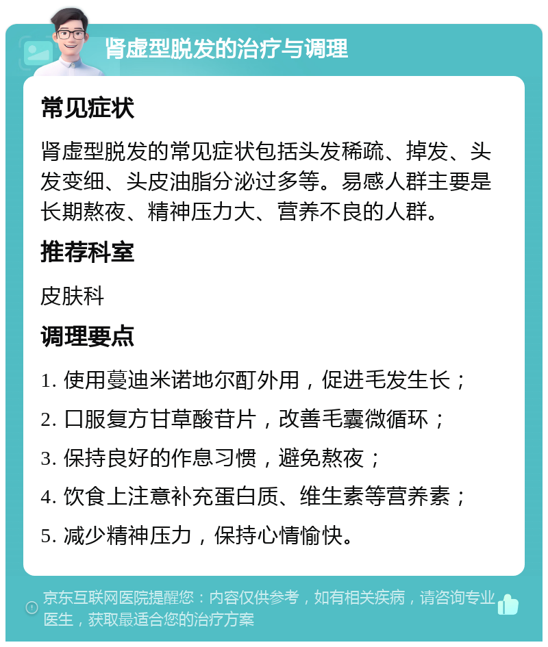 肾虚型脱发的治疗与调理 常见症状 肾虚型脱发的常见症状包括头发稀疏、掉发、头发变细、头皮油脂分泌过多等。易感人群主要是长期熬夜、精神压力大、营养不良的人群。 推荐科室 皮肤科 调理要点 1. 使用蔓迪米诺地尔酊外用，促进毛发生长； 2. 口服复方甘草酸苷片，改善毛囊微循环； 3. 保持良好的作息习惯，避免熬夜； 4. 饮食上注意补充蛋白质、维生素等营养素； 5. 减少精神压力，保持心情愉快。