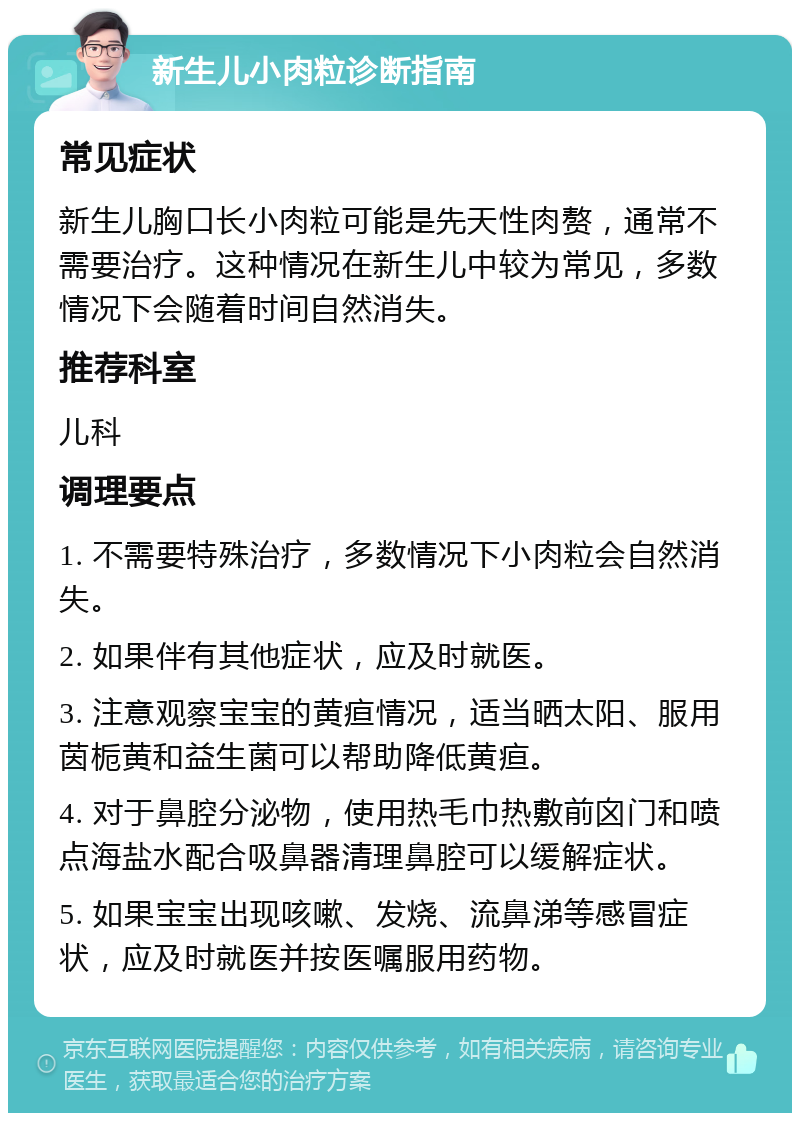 新生儿小肉粒诊断指南 常见症状 新生儿胸口长小肉粒可能是先天性肉赘，通常不需要治疗。这种情况在新生儿中较为常见，多数情况下会随着时间自然消失。 推荐科室 儿科 调理要点 1. 不需要特殊治疗，多数情况下小肉粒会自然消失。 2. 如果伴有其他症状，应及时就医。 3. 注意观察宝宝的黄疸情况，适当晒太阳、服用茵栀黄和益生菌可以帮助降低黄疸。 4. 对于鼻腔分泌物，使用热毛巾热敷前囟门和喷点海盐水配合吸鼻器清理鼻腔可以缓解症状。 5. 如果宝宝出现咳嗽、发烧、流鼻涕等感冒症状，应及时就医并按医嘱服用药物。