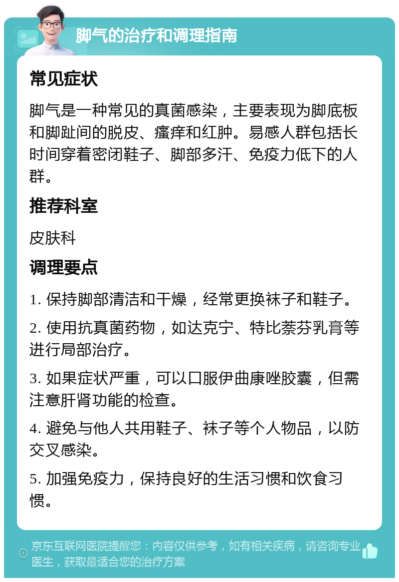 脚气的治疗和调理指南 常见症状 脚气是一种常见的真菌感染，主要表现为脚底板和脚趾间的脱皮、瘙痒和红肿。易感人群包括长时间穿着密闭鞋子、脚部多汗、免疫力低下的人群。 推荐科室 皮肤科 调理要点 1. 保持脚部清洁和干燥，经常更换袜子和鞋子。 2. 使用抗真菌药物，如达克宁、特比萘芬乳膏等进行局部治疗。 3. 如果症状严重，可以口服伊曲康唑胶囊，但需注意肝肾功能的检查。 4. 避免与他人共用鞋子、袜子等个人物品，以防交叉感染。 5. 加强免疫力，保持良好的生活习惯和饮食习惯。