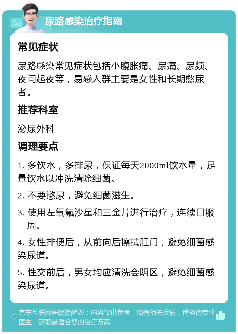 尿路感染治疗指南 常见症状 尿路感染常见症状包括小腹胀痛、尿痛、尿频、夜间起夜等，易感人群主要是女性和长期憋尿者。 推荐科室 泌尿外科 调理要点 1. 多饮水，多排尿，保证每天2000ml饮水量，足量饮水以冲洗清除细菌。 2. 不要憋尿，避免细菌滋生。 3. 使用左氧氟沙星和三金片进行治疗，连续口服一周。 4. 女性排便后，从前向后擦拭肛门，避免细菌感染尿道。 5. 性交前后，男女均应清洗会阴区，避免细菌感染尿道。