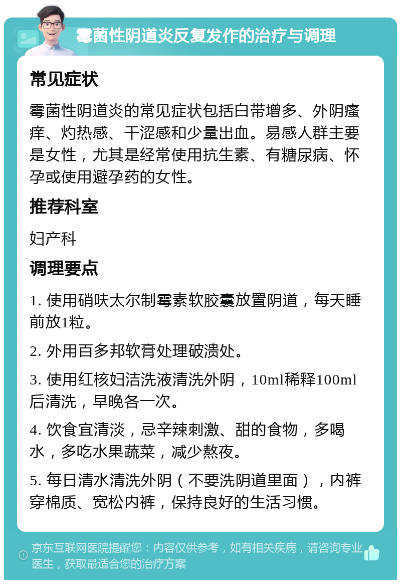 霉菌性阴道炎反复发作的治疗与调理 常见症状 霉菌性阴道炎的常见症状包括白带增多、外阴瘙痒、灼热感、干涩感和少量出血。易感人群主要是女性，尤其是经常使用抗生素、有糖尿病、怀孕或使用避孕药的女性。 推荐科室 妇产科 调理要点 1. 使用硝呋太尔制霉素软胶囊放置阴道，每天睡前放1粒。 2. 外用百多邦软膏处理破溃处。 3. 使用红核妇洁洗液清洗外阴，10ml稀释100ml后清洗，早晚各一次。 4. 饮食宜清淡，忌辛辣刺激、甜的食物，多喝水，多吃水果蔬菜，减少熬夜。 5. 每日清水清洗外阴（不要洗阴道里面），内裤穿棉质、宽松内裤，保持良好的生活习惯。