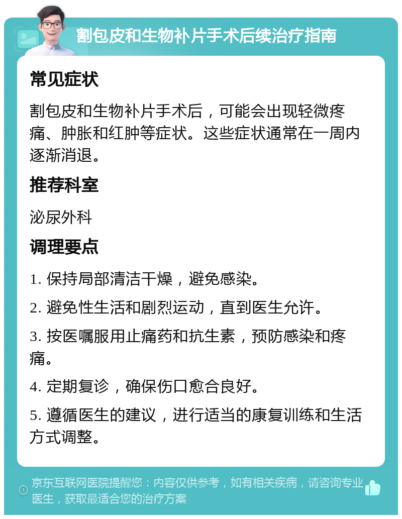 割包皮和生物补片手术后续治疗指南 常见症状 割包皮和生物补片手术后，可能会出现轻微疼痛、肿胀和红肿等症状。这些症状通常在一周内逐渐消退。 推荐科室 泌尿外科 调理要点 1. 保持局部清洁干燥，避免感染。 2. 避免性生活和剧烈运动，直到医生允许。 3. 按医嘱服用止痛药和抗生素，预防感染和疼痛。 4. 定期复诊，确保伤口愈合良好。 5. 遵循医生的建议，进行适当的康复训练和生活方式调整。