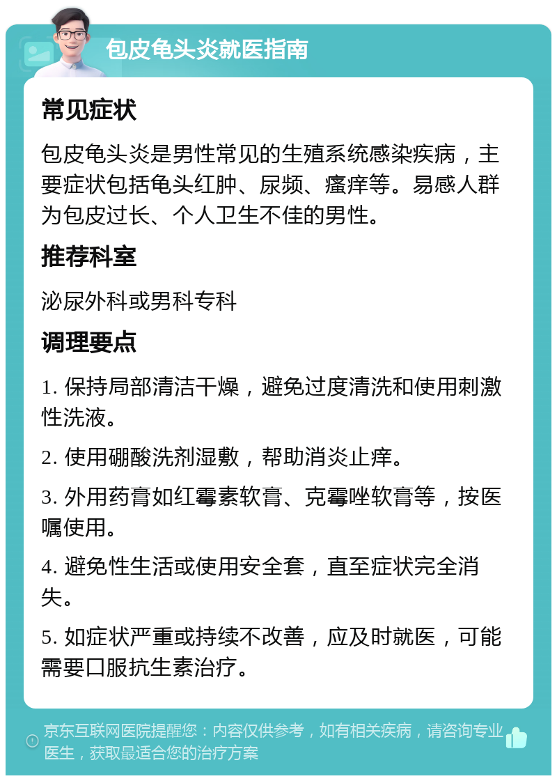 包皮龟头炎就医指南 常见症状 包皮龟头炎是男性常见的生殖系统感染疾病，主要症状包括龟头红肿、尿频、瘙痒等。易感人群为包皮过长、个人卫生不佳的男性。 推荐科室 泌尿外科或男科专科 调理要点 1. 保持局部清洁干燥，避免过度清洗和使用刺激性洗液。 2. 使用硼酸洗剂湿敷，帮助消炎止痒。 3. 外用药膏如红霉素软膏、克霉唑软膏等，按医嘱使用。 4. 避免性生活或使用安全套，直至症状完全消失。 5. 如症状严重或持续不改善，应及时就医，可能需要口服抗生素治疗。