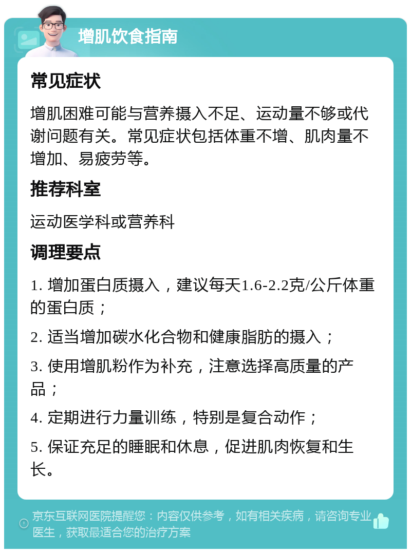 增肌饮食指南 常见症状 增肌困难可能与营养摄入不足、运动量不够或代谢问题有关。常见症状包括体重不增、肌肉量不增加、易疲劳等。 推荐科室 运动医学科或营养科 调理要点 1. 增加蛋白质摄入，建议每天1.6-2.2克/公斤体重的蛋白质； 2. 适当增加碳水化合物和健康脂肪的摄入； 3. 使用增肌粉作为补充，注意选择高质量的产品； 4. 定期进行力量训练，特别是复合动作； 5. 保证充足的睡眠和休息，促进肌肉恢复和生长。