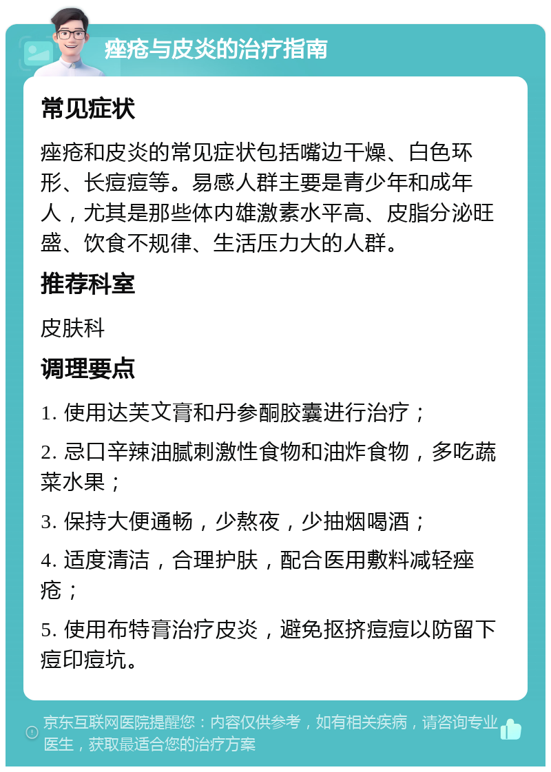 痤疮与皮炎的治疗指南 常见症状 痤疮和皮炎的常见症状包括嘴边干燥、白色环形、长痘痘等。易感人群主要是青少年和成年人，尤其是那些体内雄激素水平高、皮脂分泌旺盛、饮食不规律、生活压力大的人群。 推荐科室 皮肤科 调理要点 1. 使用达芙文膏和丹参酮胶囊进行治疗； 2. 忌口辛辣油腻刺激性食物和油炸食物，多吃蔬菜水果； 3. 保持大便通畅，少熬夜，少抽烟喝酒； 4. 适度清洁，合理护肤，配合医用敷料减轻痤疮； 5. 使用布特膏治疗皮炎，避免抠挤痘痘以防留下痘印痘坑。