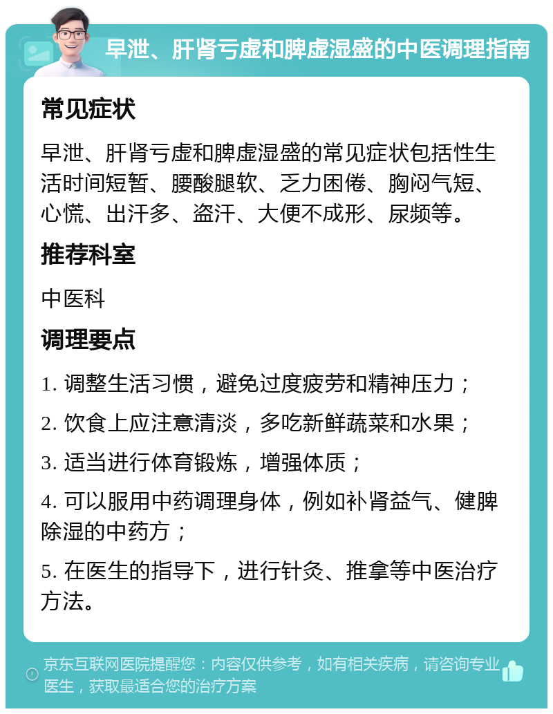 早泄、肝肾亏虚和脾虚湿盛的中医调理指南 常见症状 早泄、肝肾亏虚和脾虚湿盛的常见症状包括性生活时间短暂、腰酸腿软、乏力困倦、胸闷气短、心慌、出汗多、盗汗、大便不成形、尿频等。 推荐科室 中医科 调理要点 1. 调整生活习惯，避免过度疲劳和精神压力； 2. 饮食上应注意清淡，多吃新鲜蔬菜和水果； 3. 适当进行体育锻炼，增强体质； 4. 可以服用中药调理身体，例如补肾益气、健脾除湿的中药方； 5. 在医生的指导下，进行针灸、推拿等中医治疗方法。