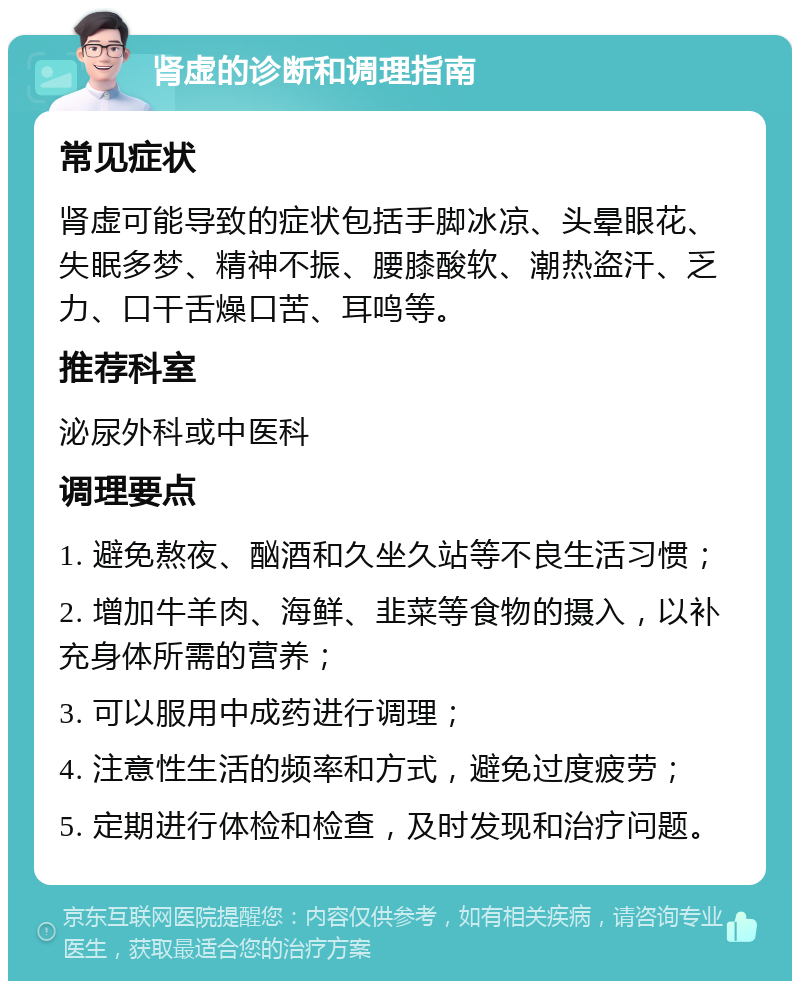 肾虚的诊断和调理指南 常见症状 肾虚可能导致的症状包括手脚冰凉、头晕眼花、失眠多梦、精神不振、腰膝酸软、潮热盗汗、乏力、口干舌燥口苦、耳鸣等。 推荐科室 泌尿外科或中医科 调理要点 1. 避免熬夜、酗酒和久坐久站等不良生活习惯； 2. 增加牛羊肉、海鲜、韭菜等食物的摄入，以补充身体所需的营养； 3. 可以服用中成药进行调理； 4. 注意性生活的频率和方式，避免过度疲劳； 5. 定期进行体检和检查，及时发现和治疗问题。