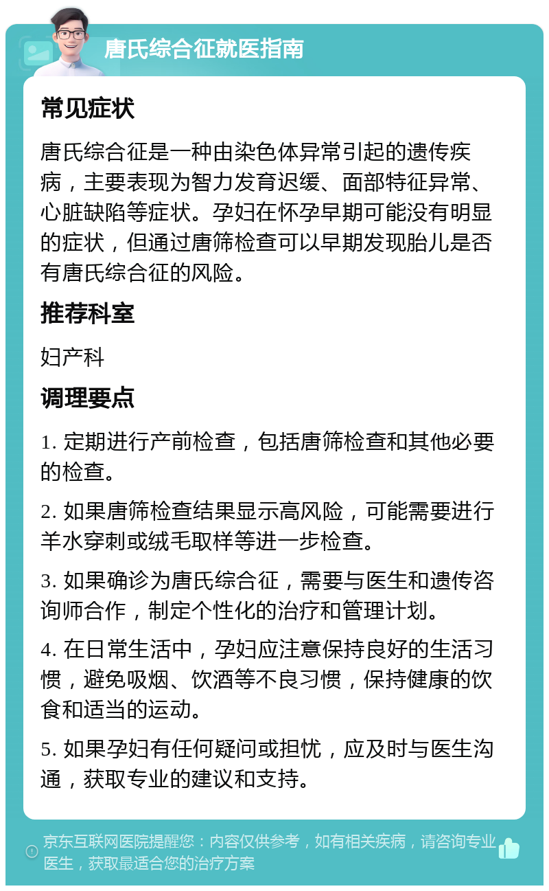 唐氏综合征就医指南 常见症状 唐氏综合征是一种由染色体异常引起的遗传疾病，主要表现为智力发育迟缓、面部特征异常、心脏缺陷等症状。孕妇在怀孕早期可能没有明显的症状，但通过唐筛检查可以早期发现胎儿是否有唐氏综合征的风险。 推荐科室 妇产科 调理要点 1. 定期进行产前检查，包括唐筛检查和其他必要的检查。 2. 如果唐筛检查结果显示高风险，可能需要进行羊水穿刺或绒毛取样等进一步检查。 3. 如果确诊为唐氏综合征，需要与医生和遗传咨询师合作，制定个性化的治疗和管理计划。 4. 在日常生活中，孕妇应注意保持良好的生活习惯，避免吸烟、饮酒等不良习惯，保持健康的饮食和适当的运动。 5. 如果孕妇有任何疑问或担忧，应及时与医生沟通，获取专业的建议和支持。