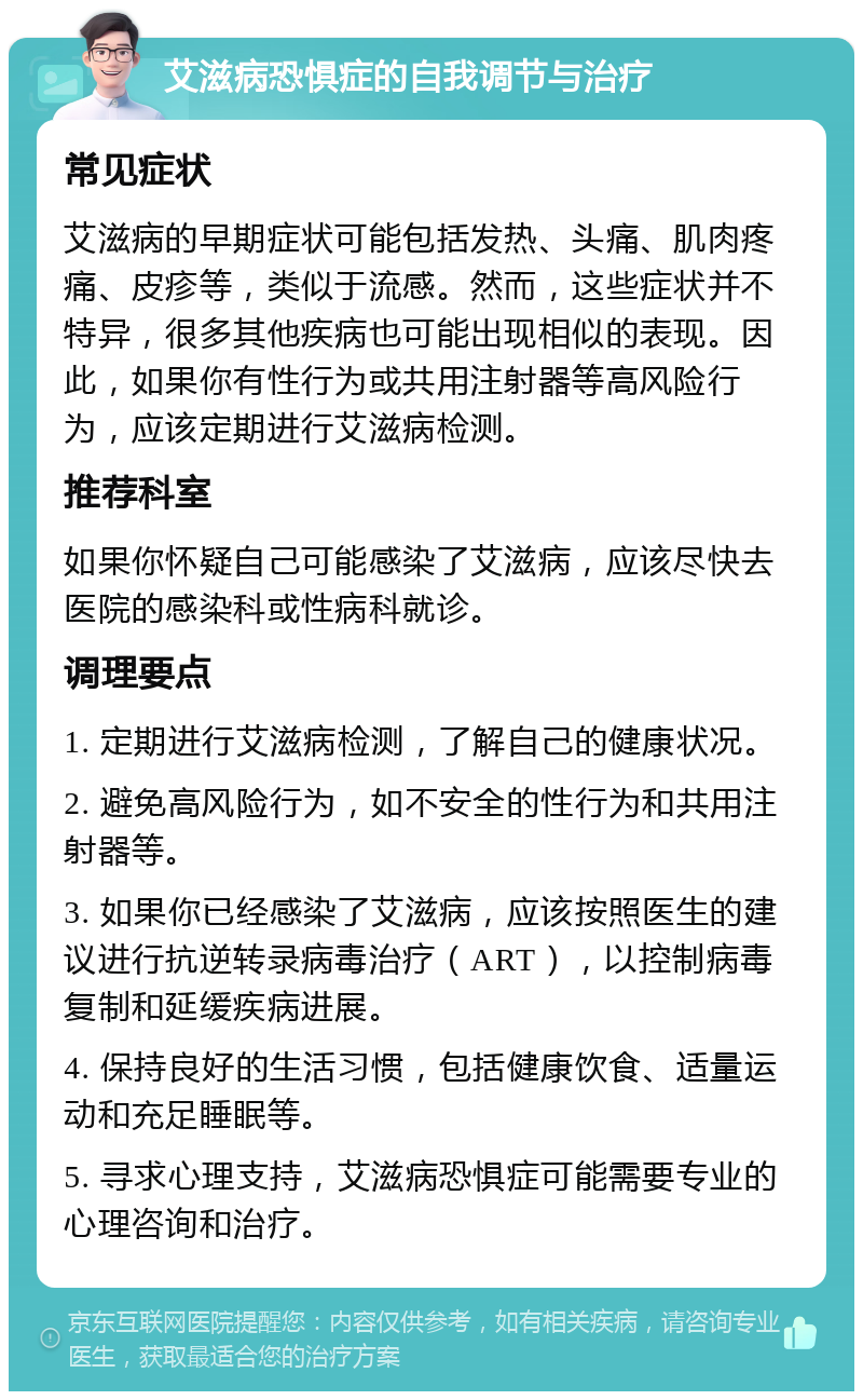 艾滋病恐惧症的自我调节与治疗 常见症状 艾滋病的早期症状可能包括发热、头痛、肌肉疼痛、皮疹等，类似于流感。然而，这些症状并不特异，很多其他疾病也可能出现相似的表现。因此，如果你有性行为或共用注射器等高风险行为，应该定期进行艾滋病检测。 推荐科室 如果你怀疑自己可能感染了艾滋病，应该尽快去医院的感染科或性病科就诊。 调理要点 1. 定期进行艾滋病检测，了解自己的健康状况。 2. 避免高风险行为，如不安全的性行为和共用注射器等。 3. 如果你已经感染了艾滋病，应该按照医生的建议进行抗逆转录病毒治疗（ART），以控制病毒复制和延缓疾病进展。 4. 保持良好的生活习惯，包括健康饮食、适量运动和充足睡眠等。 5. 寻求心理支持，艾滋病恐惧症可能需要专业的心理咨询和治疗。