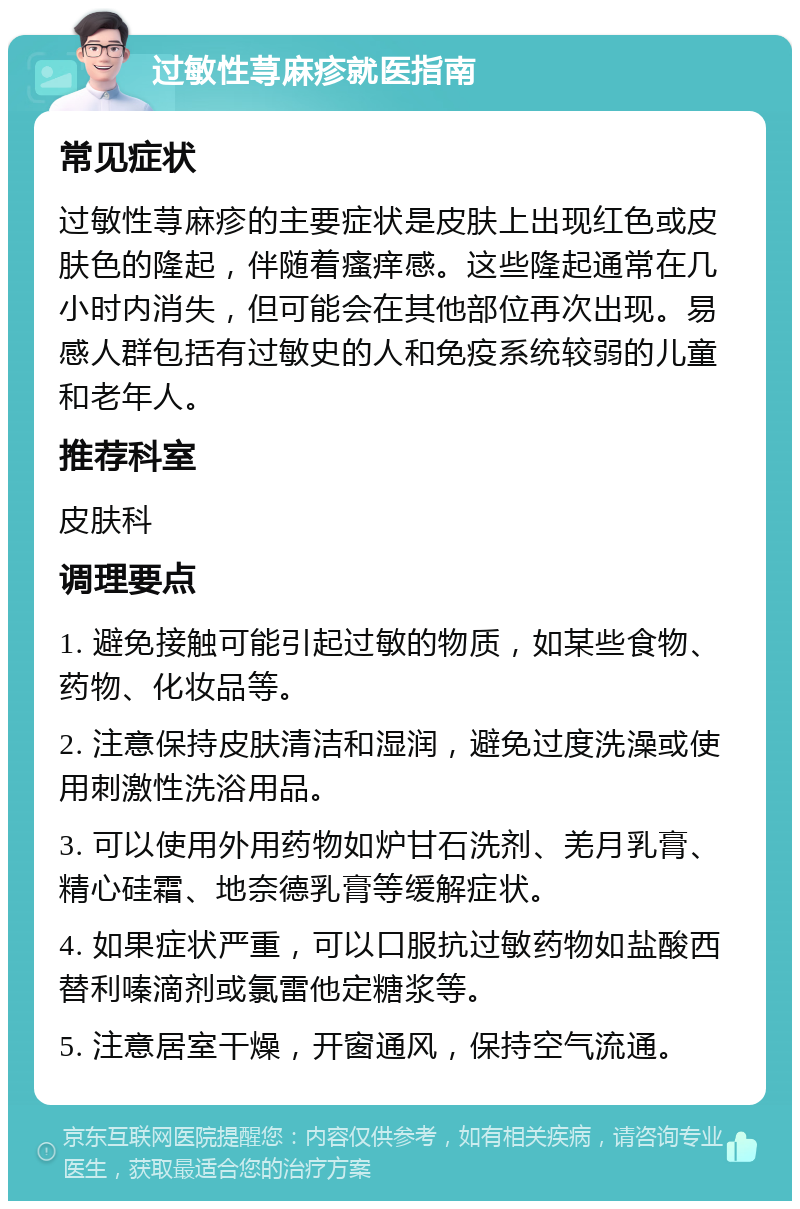 过敏性荨麻疹就医指南 常见症状 过敏性荨麻疹的主要症状是皮肤上出现红色或皮肤色的隆起，伴随着瘙痒感。这些隆起通常在几小时内消失，但可能会在其他部位再次出现。易感人群包括有过敏史的人和免疫系统较弱的儿童和老年人。 推荐科室 皮肤科 调理要点 1. 避免接触可能引起过敏的物质，如某些食物、药物、化妆品等。 2. 注意保持皮肤清洁和湿润，避免过度洗澡或使用刺激性洗浴用品。 3. 可以使用外用药物如炉甘石洗剂、羌月乳膏、精心硅霜、地奈德乳膏等缓解症状。 4. 如果症状严重，可以口服抗过敏药物如盐酸西替利嗪滴剂或氯雷他定糖浆等。 5. 注意居室干燥，开窗通风，保持空气流通。