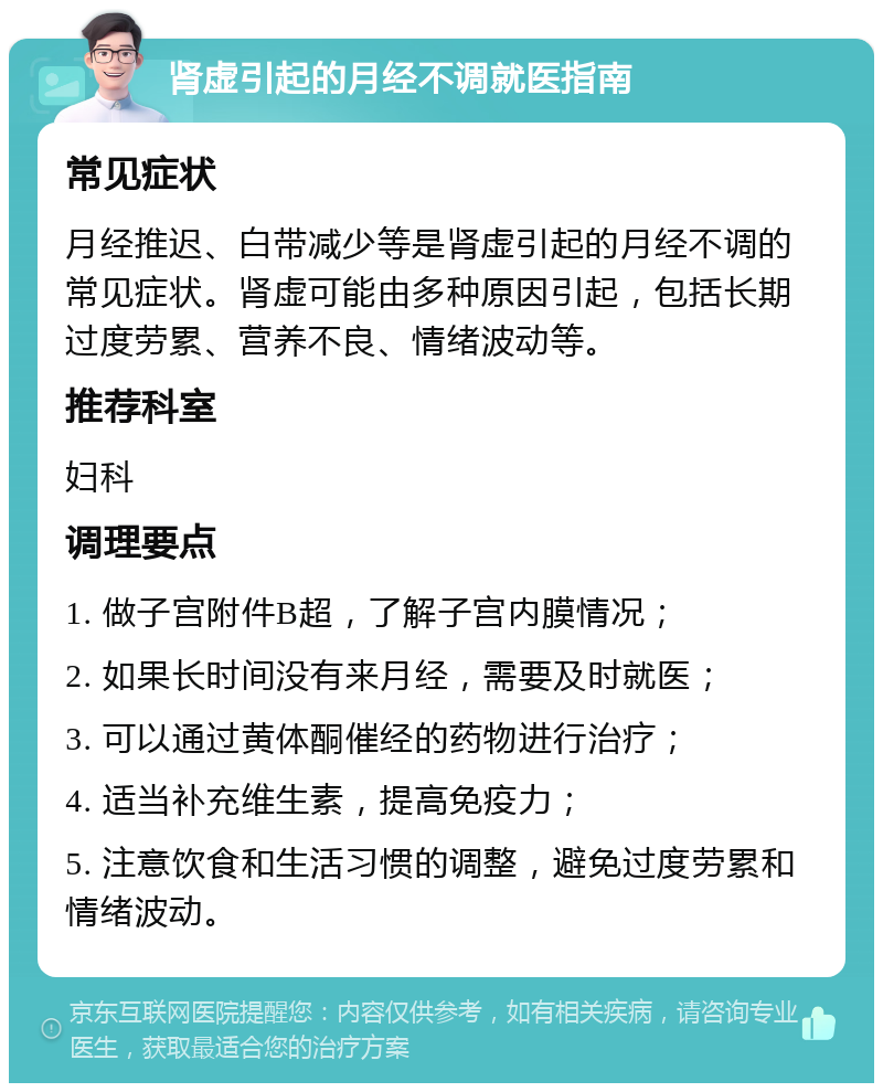 肾虚引起的月经不调就医指南 常见症状 月经推迟、白带减少等是肾虚引起的月经不调的常见症状。肾虚可能由多种原因引起，包括长期过度劳累、营养不良、情绪波动等。 推荐科室 妇科 调理要点 1. 做子宫附件B超，了解子宫内膜情况； 2. 如果长时间没有来月经，需要及时就医； 3. 可以通过黄体酮催经的药物进行治疗； 4. 适当补充维生素，提高免疫力； 5. 注意饮食和生活习惯的调整，避免过度劳累和情绪波动。