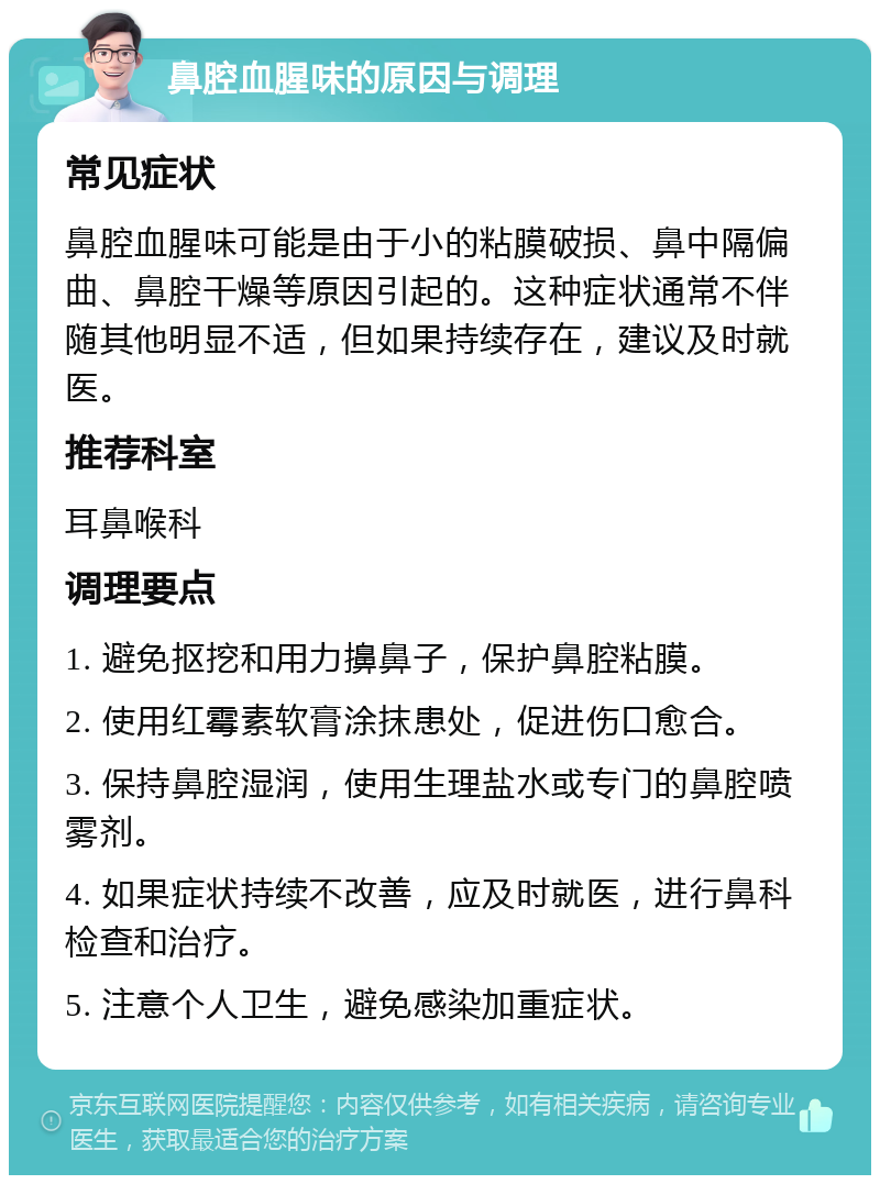 鼻腔血腥味的原因与调理 常见症状 鼻腔血腥味可能是由于小的粘膜破损、鼻中隔偏曲、鼻腔干燥等原因引起的。这种症状通常不伴随其他明显不适，但如果持续存在，建议及时就医。 推荐科室 耳鼻喉科 调理要点 1. 避免抠挖和用力擤鼻子，保护鼻腔粘膜。 2. 使用红霉素软膏涂抹患处，促进伤口愈合。 3. 保持鼻腔湿润，使用生理盐水或专门的鼻腔喷雾剂。 4. 如果症状持续不改善，应及时就医，进行鼻科检查和治疗。 5. 注意个人卫生，避免感染加重症状。