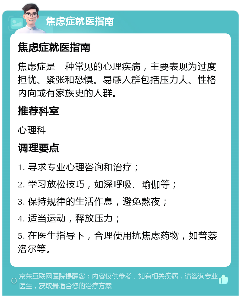 焦虑症就医指南 焦虑症就医指南 焦虑症是一种常见的心理疾病，主要表现为过度担忧、紧张和恐惧。易感人群包括压力大、性格内向或有家族史的人群。 推荐科室 心理科 调理要点 1. 寻求专业心理咨询和治疗； 2. 学习放松技巧，如深呼吸、瑜伽等； 3. 保持规律的生活作息，避免熬夜； 4. 适当运动，释放压力； 5. 在医生指导下，合理使用抗焦虑药物，如普萘洛尔等。