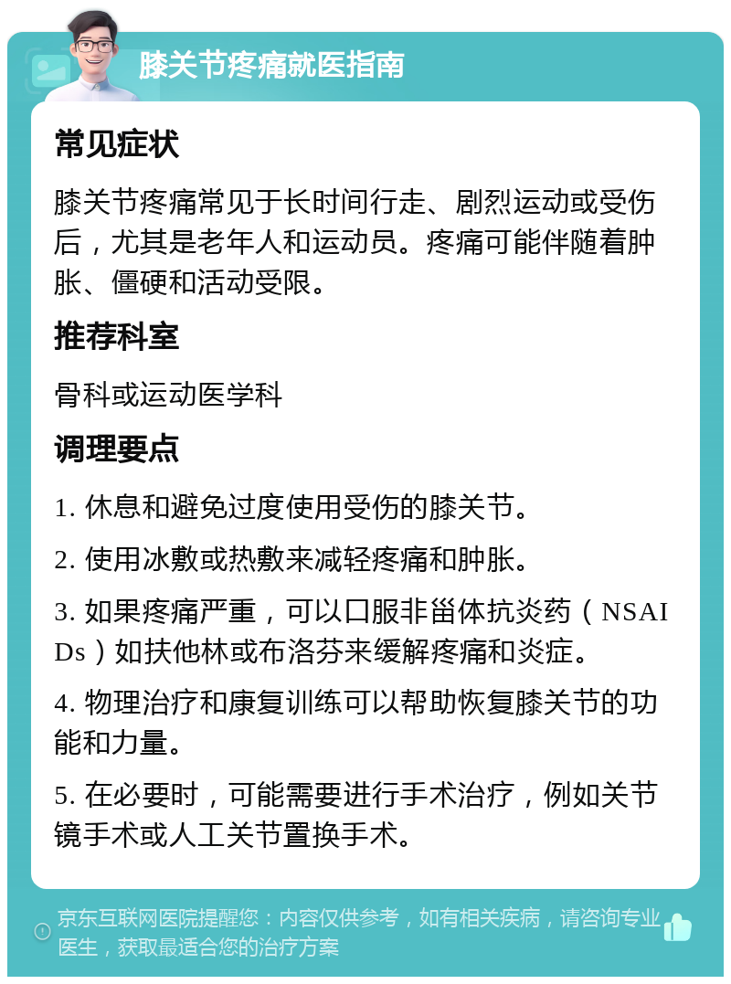 膝关节疼痛就医指南 常见症状 膝关节疼痛常见于长时间行走、剧烈运动或受伤后，尤其是老年人和运动员。疼痛可能伴随着肿胀、僵硬和活动受限。 推荐科室 骨科或运动医学科 调理要点 1. 休息和避免过度使用受伤的膝关节。 2. 使用冰敷或热敷来减轻疼痛和肿胀。 3. 如果疼痛严重，可以口服非甾体抗炎药（NSAIDs）如扶他林或布洛芬来缓解疼痛和炎症。 4. 物理治疗和康复训练可以帮助恢复膝关节的功能和力量。 5. 在必要时，可能需要进行手术治疗，例如关节镜手术或人工关节置换手术。