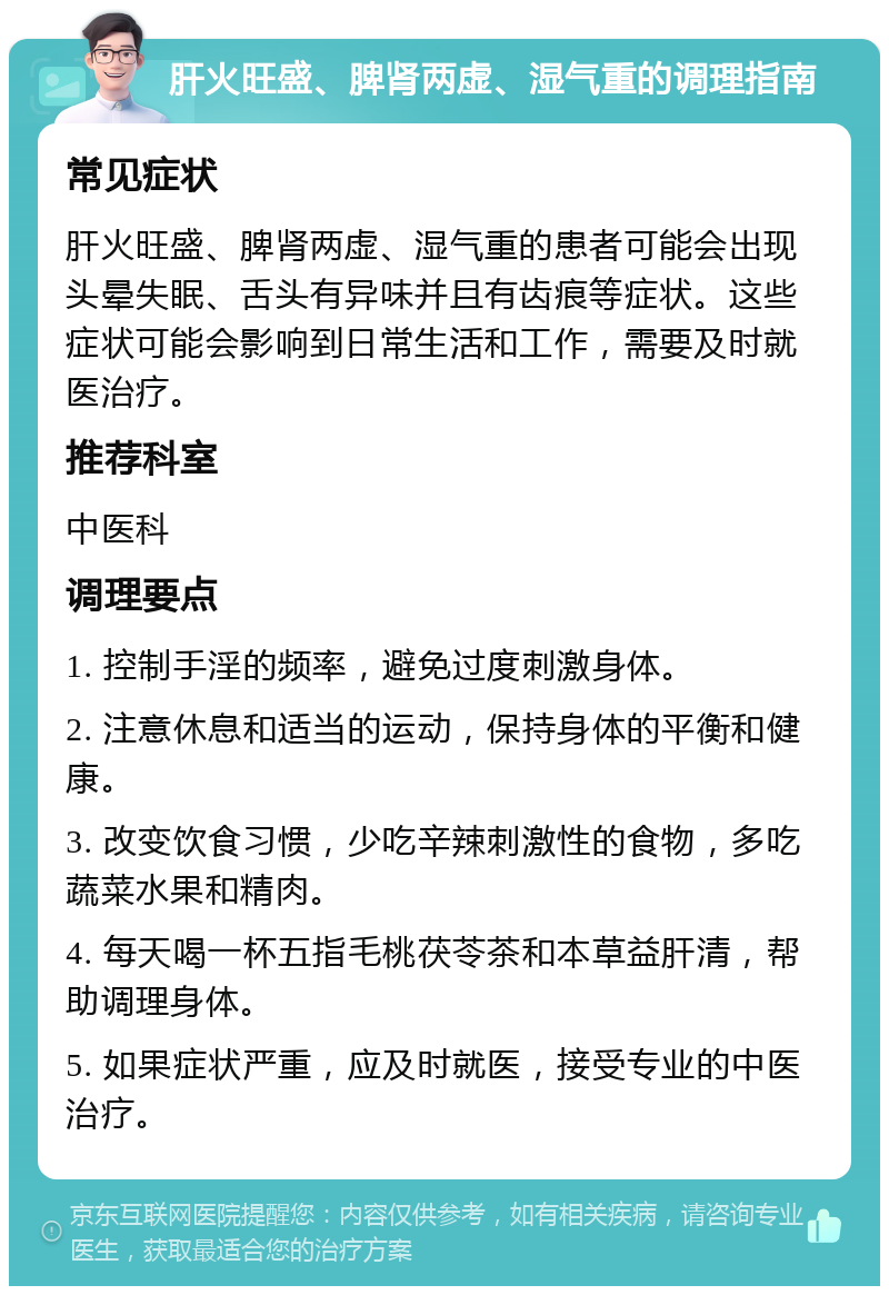 肝火旺盛、脾肾两虚、湿气重的调理指南 常见症状 肝火旺盛、脾肾两虚、湿气重的患者可能会出现头晕失眠、舌头有异味并且有齿痕等症状。这些症状可能会影响到日常生活和工作，需要及时就医治疗。 推荐科室 中医科 调理要点 1. 控制手淫的频率，避免过度刺激身体。 2. 注意休息和适当的运动，保持身体的平衡和健康。 3. 改变饮食习惯，少吃辛辣刺激性的食物，多吃蔬菜水果和精肉。 4. 每天喝一杯五指毛桃茯苓茶和本草益肝清，帮助调理身体。 5. 如果症状严重，应及时就医，接受专业的中医治疗。