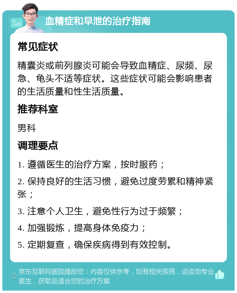 血精症和早泄的治疗指南 常见症状 精囊炎或前列腺炎可能会导致血精症、尿频、尿急、龟头不适等症状。这些症状可能会影响患者的生活质量和性生活质量。 推荐科室 男科 调理要点 1. 遵循医生的治疗方案，按时服药； 2. 保持良好的生活习惯，避免过度劳累和精神紧张； 3. 注意个人卫生，避免性行为过于频繁； 4. 加强锻炼，提高身体免疫力； 5. 定期复查，确保疾病得到有效控制。