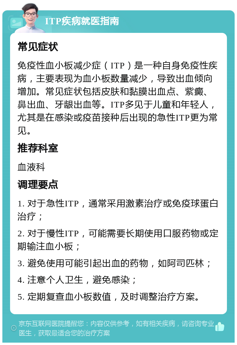 ITP疾病就医指南 常见症状 免疫性血小板减少症（ITP）是一种自身免疫性疾病，主要表现为血小板数量减少，导致出血倾向增加。常见症状包括皮肤和黏膜出血点、紫癜、鼻出血、牙龈出血等。ITP多见于儿童和年轻人，尤其是在感染或疫苗接种后出现的急性ITP更为常见。 推荐科室 血液科 调理要点 1. 对于急性ITP，通常采用激素治疗或免疫球蛋白治疗； 2. 对于慢性ITP，可能需要长期使用口服药物或定期输注血小板； 3. 避免使用可能引起出血的药物，如阿司匹林； 4. 注意个人卫生，避免感染； 5. 定期复查血小板数值，及时调整治疗方案。