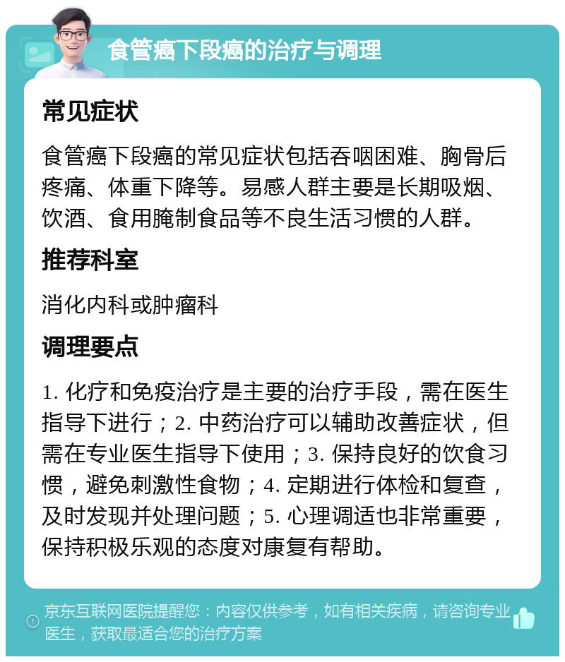 食管癌下段癌的治疗与调理 常见症状 食管癌下段癌的常见症状包括吞咽困难、胸骨后疼痛、体重下降等。易感人群主要是长期吸烟、饮酒、食用腌制食品等不良生活习惯的人群。 推荐科室 消化内科或肿瘤科 调理要点 1. 化疗和免疫治疗是主要的治疗手段，需在医生指导下进行；2. 中药治疗可以辅助改善症状，但需在专业医生指导下使用；3. 保持良好的饮食习惯，避免刺激性食物；4. 定期进行体检和复查，及时发现并处理问题；5. 心理调适也非常重要，保持积极乐观的态度对康复有帮助。