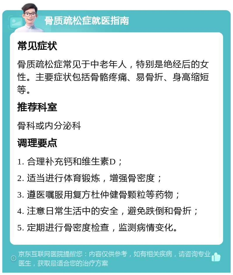 骨质疏松症就医指南 常见症状 骨质疏松症常见于中老年人，特别是绝经后的女性。主要症状包括骨骼疼痛、易骨折、身高缩短等。 推荐科室 骨科或内分泌科 调理要点 1. 合理补充钙和维生素D； 2. 适当进行体育锻炼，增强骨密度； 3. 遵医嘱服用复方杜仲健骨颗粒等药物； 4. 注意日常生活中的安全，避免跌倒和骨折； 5. 定期进行骨密度检查，监测病情变化。