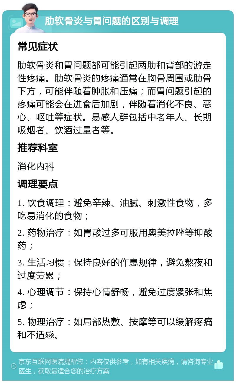 肋软骨炎与胃问题的区别与调理 常见症状 肋软骨炎和胃问题都可能引起两肋和背部的游走性疼痛。肋软骨炎的疼痛通常在胸骨周围或肋骨下方，可能伴随着肿胀和压痛；而胃问题引起的疼痛可能会在进食后加剧，伴随着消化不良、恶心、呕吐等症状。易感人群包括中老年人、长期吸烟者、饮酒过量者等。 推荐科室 消化内科 调理要点 1. 饮食调理：避免辛辣、油腻、刺激性食物，多吃易消化的食物； 2. 药物治疗：如胃酸过多可服用奥美拉唑等抑酸药； 3. 生活习惯：保持良好的作息规律，避免熬夜和过度劳累； 4. 心理调节：保持心情舒畅，避免过度紧张和焦虑； 5. 物理治疗：如局部热敷、按摩等可以缓解疼痛和不适感。